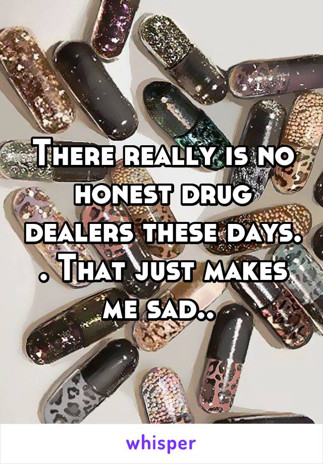 There really is no honest drug dealers these days. . That just makes me sad.. 
