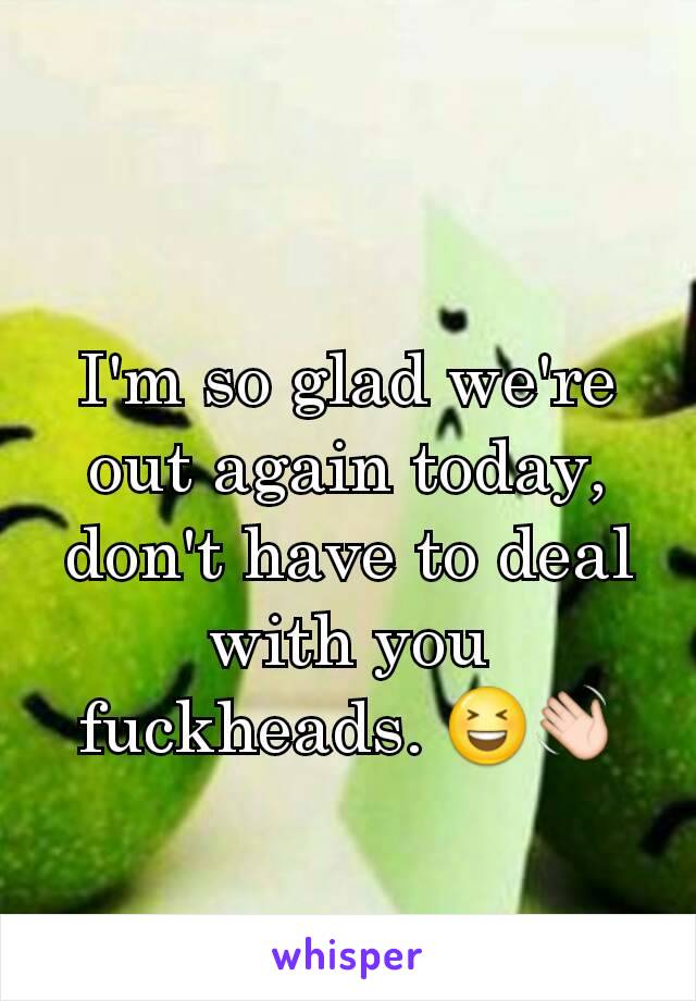 I'm so glad we're out again today, don't have to deal with you fuckheads. 😆👋
