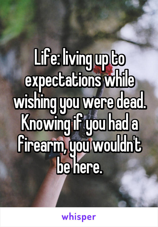 Life: living up to expectations while wishing you were dead. Knowing if you had a firearm, you wouldn't be here.