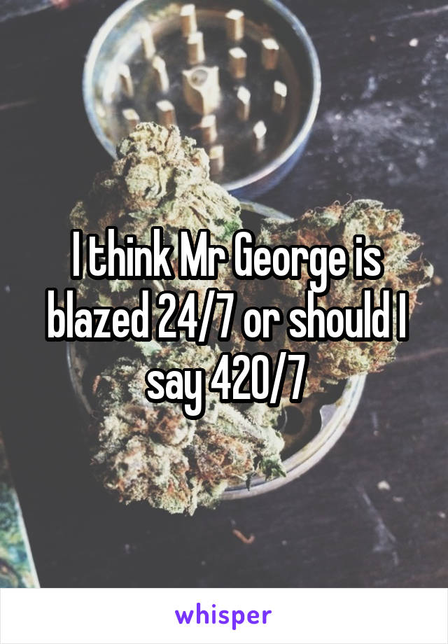 I think Mr George is blazed 24/7 or should I say 420/7
