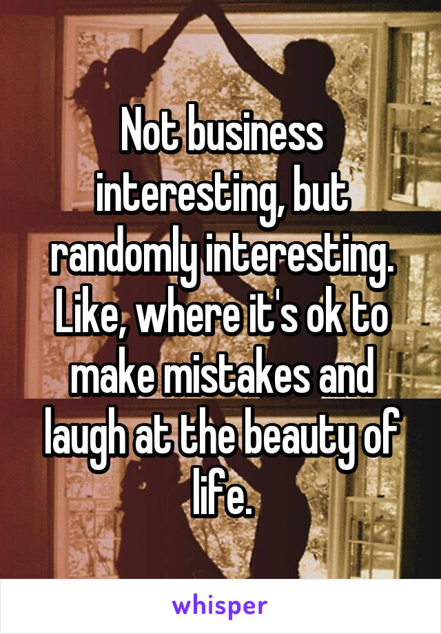 Not business interesting, but randomly interesting. Like, where it's ok to make mistakes and laugh at the beauty of life.
