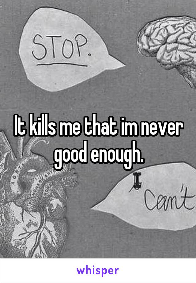 It kills me that im never good enough.