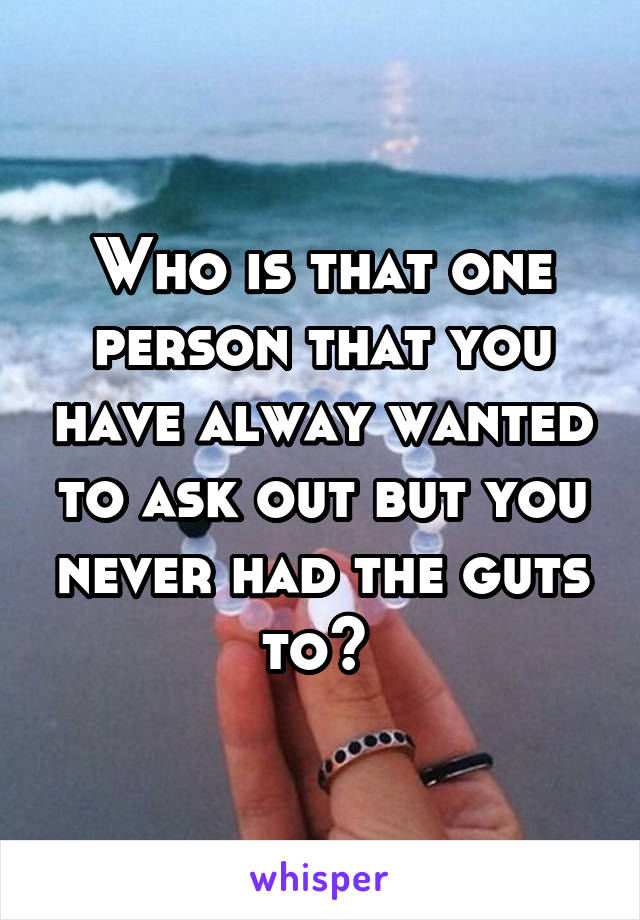 Who is that one person that you have alway wanted to ask out but you never had the guts to? 