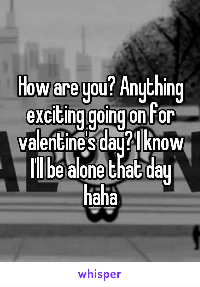 How are you? Anything exciting going on for valentine's day? I know I'll be alone that day haha