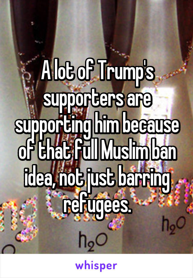 A lot of Trump's supporters are supporting him because of that full Muslim ban idea, not just barring refugees.