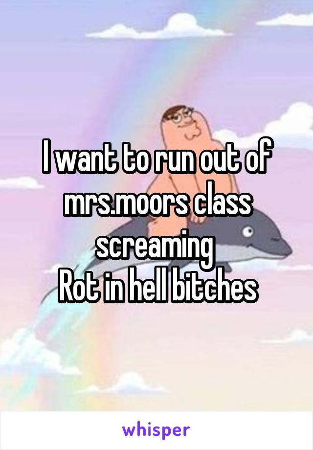 I want to run out of mrs.moors class screaming 
Rot in hell bitches