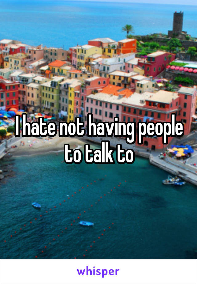 I hate not having people to talk to