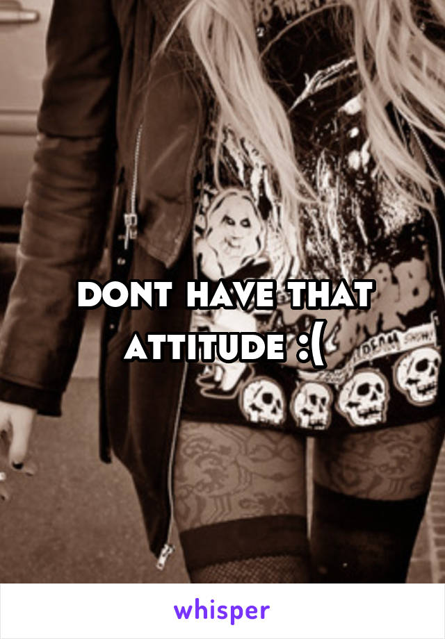 dont have that attitude :(