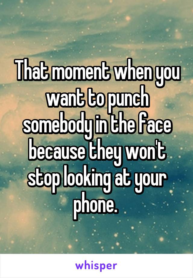 That moment when you want to punch somebody in the face because they won't stop looking at your phone. 