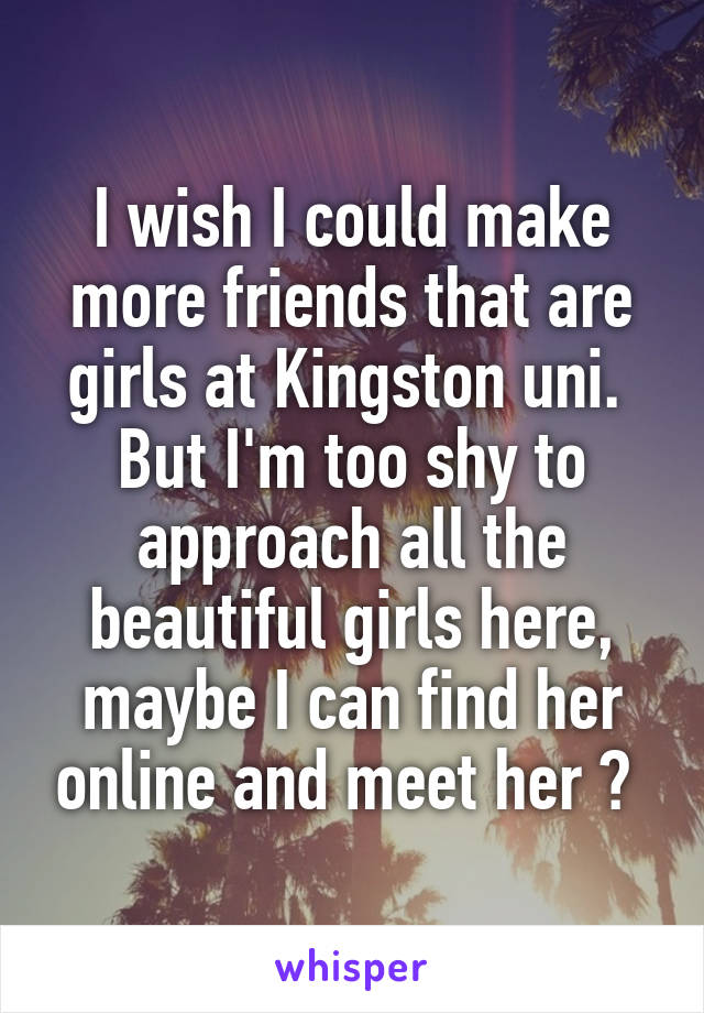 I wish I could make more friends that are girls at Kingston uni. 
But I'm too shy to approach all the beautiful girls here, maybe I can find her online and meet her ? 
