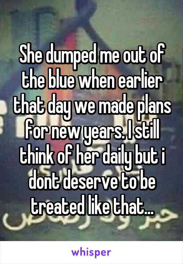 She dumped me out of the blue when earlier that day we made plans for new years. I still think of her daily but i dont deserve to be treated like that...