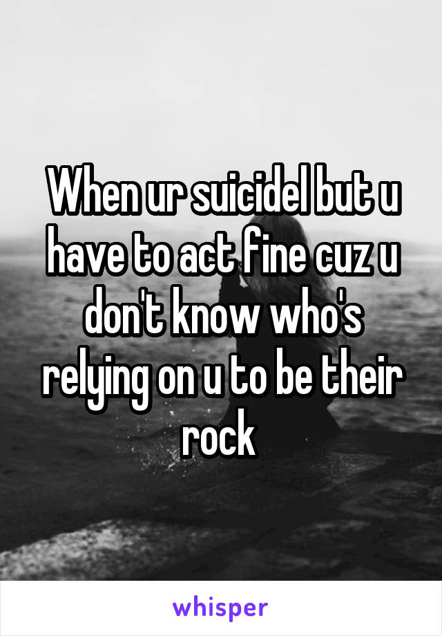 When ur suicidel but u have to act fine cuz u don't know who's relying on u to be their rock 