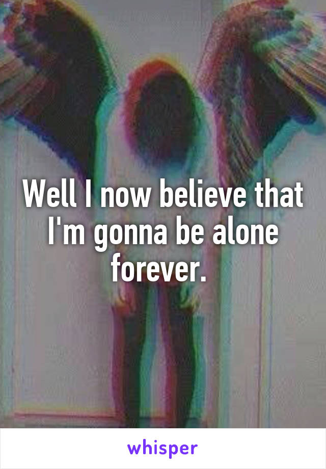 Well I now believe that I'm gonna be alone forever. 