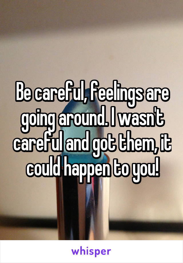 Be careful, feelings are going around. I wasn't careful and got them, it could happen to you!