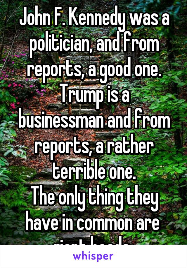 John F. Kennedy was a politician, and from reports, a good one.
Trump is a businessman and from reports, a rather terrible one.
The only thing they have in common are 
giant heads. 