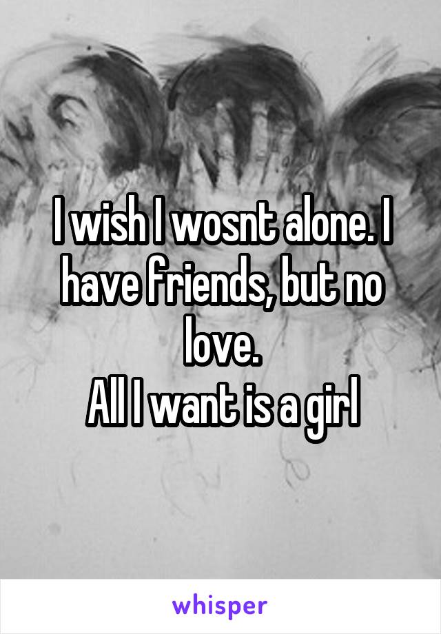 I wish I wosnt alone. I have friends, but no love.
All I want is a girl