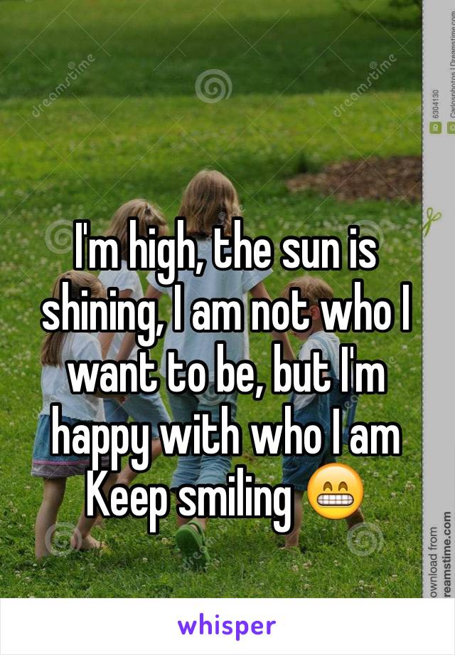 I'm high, the sun is shining, I am not who I want to be, but I'm happy with who I am 
Keep smiling 😁
