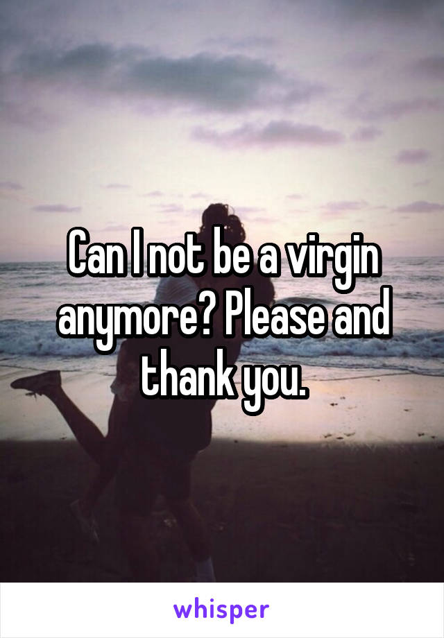 Can I not be a virgin anymore? Please and thank you.
