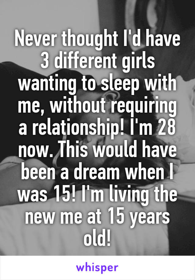 Never thought I'd have 3 different girls wanting to sleep with me, without requiring a relationship! I'm 28 now. This would have been a dream when I was 15! I'm living the new me at 15 years old!