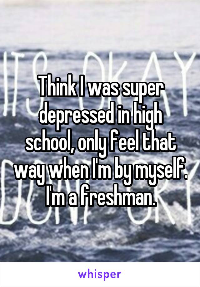 Think I was super depressed in high school, only feel that way when I'm by myself. I'm a freshman.