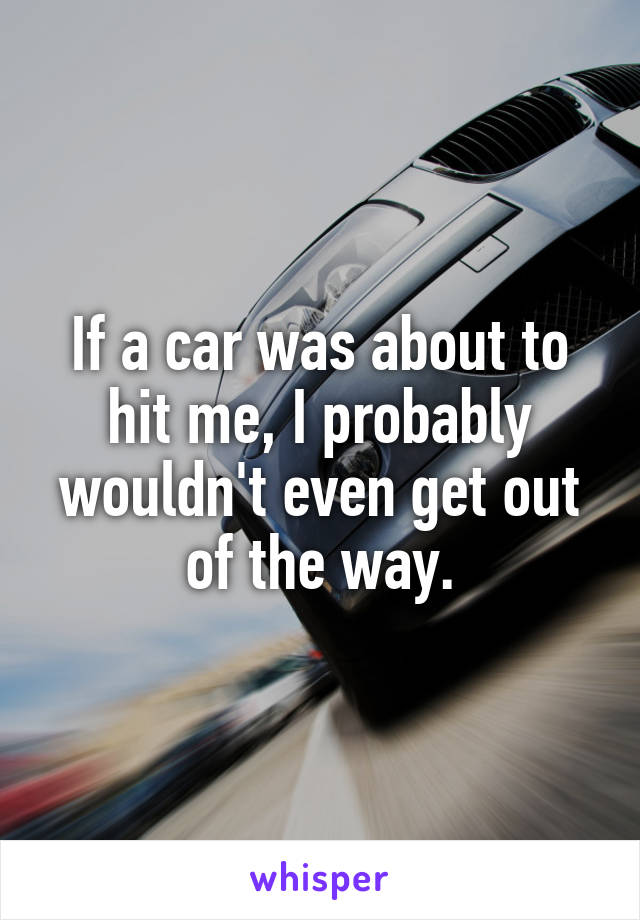 If a car was about to hit me, I probably wouldn't even get out of the way.