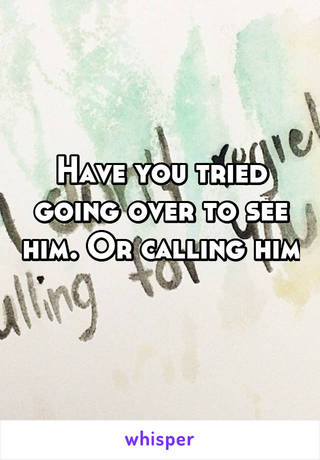 Have you tried going over to see him. Or calling him 
