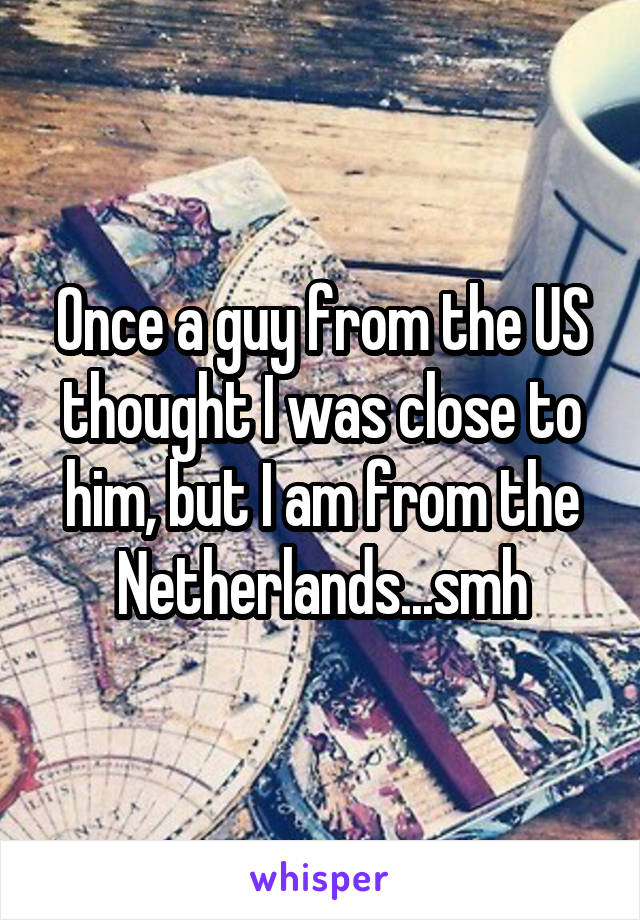 Once a guy from the US thought I was close to him, but I am from the Netherlands...smh