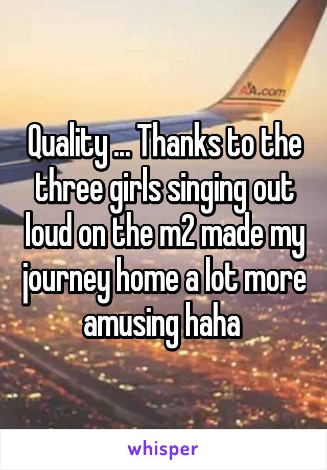 Quality ... Thanks to the three girls singing out loud on the m2 made my journey home a lot more amusing haha 