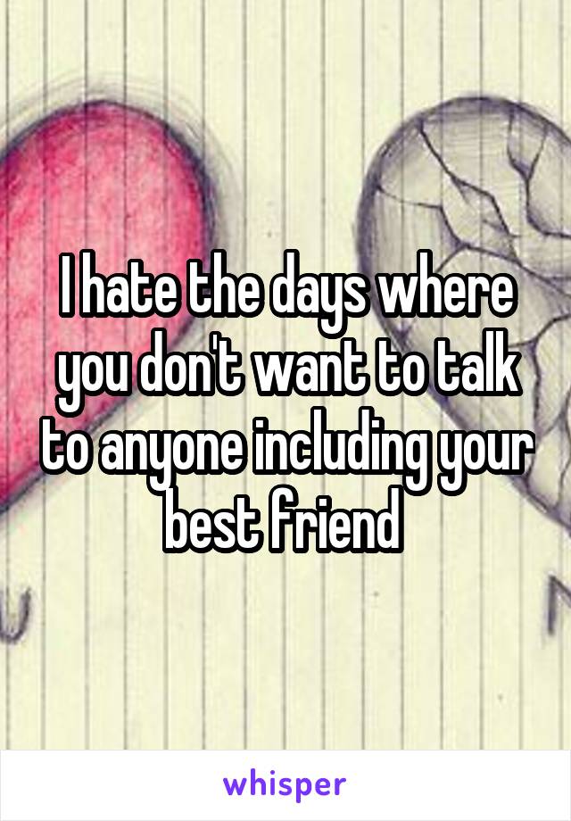 I hate the days where you don't want to talk to anyone including your best friend 