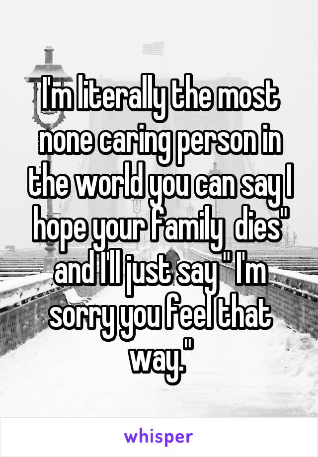 I'm literally the most none caring person in the world you can say I hope your family  dies" and I'll just say " I'm sorry you feel that way."