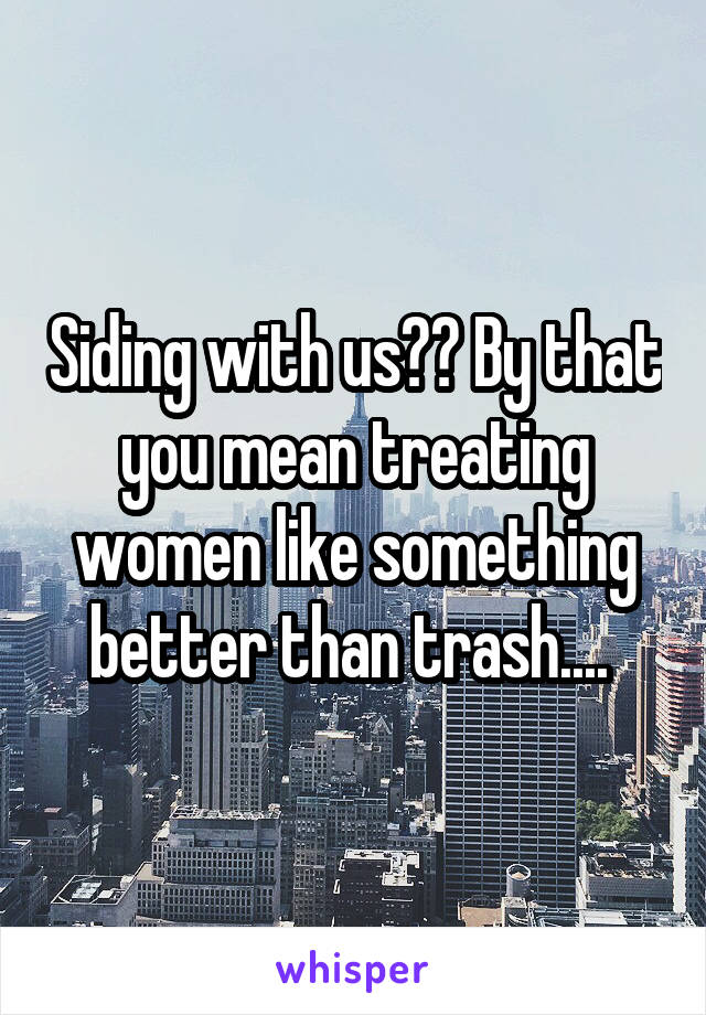 Siding with us?? By that you mean treating women like something better than trash.... 