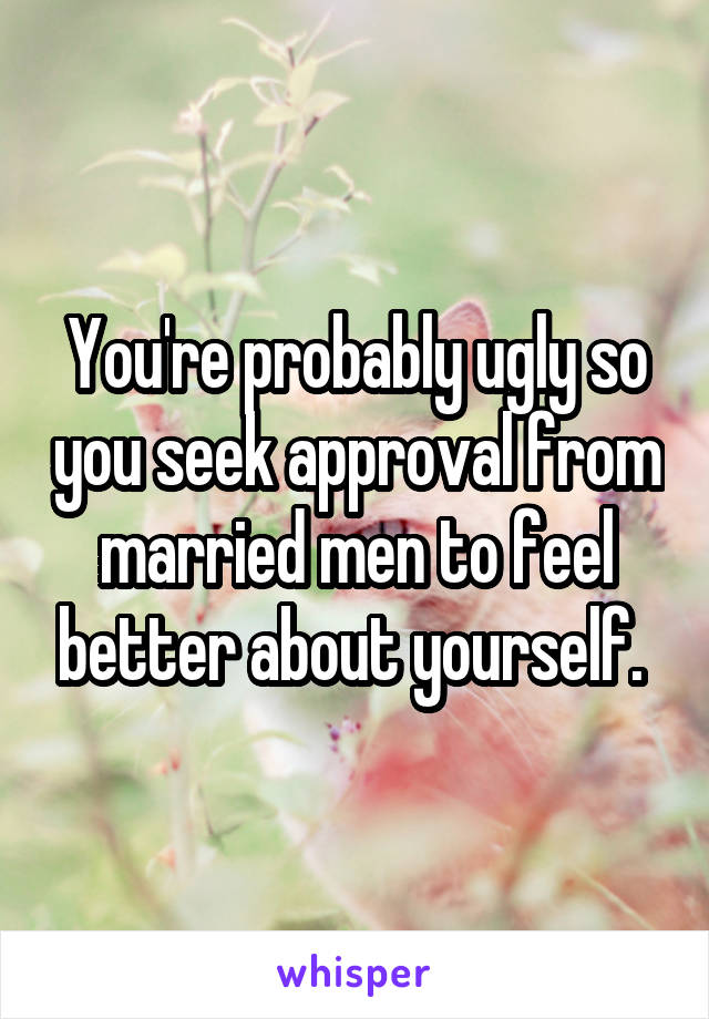You're probably ugly so you seek approval from married men to feel better about yourself. 