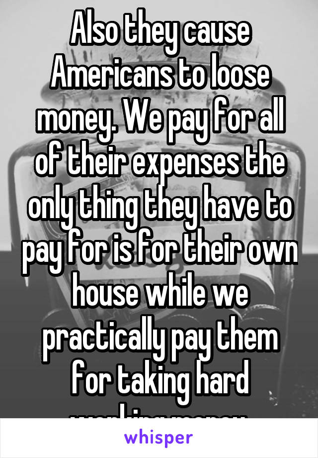 Also they cause Americans to loose money. We pay for all of their expenses the only thing they have to pay for is for their own house while we practically pay them for taking hard working money.