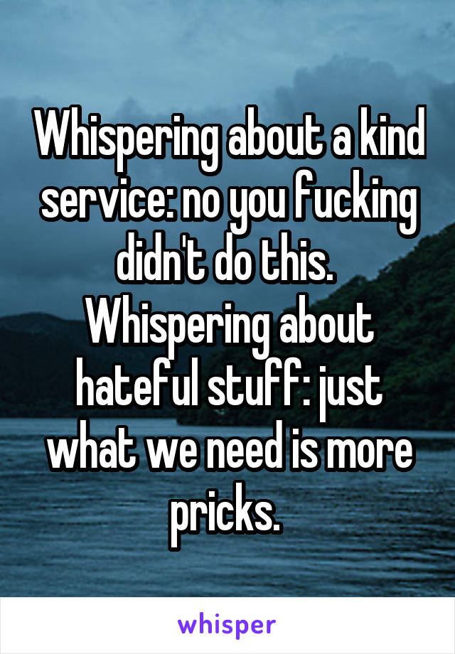 Whispering about a kind service: no you fucking didn't do this. 
Whispering about hateful stuff: just what we need is more pricks. 