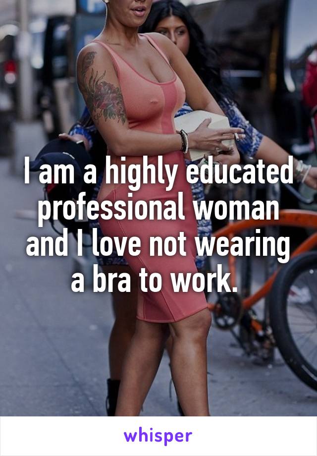 I am a highly educated professional woman and I love not wearing a bra to work. 