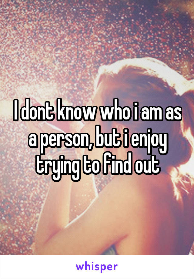 I dont know who i am as a person, but i enjoy trying to find out