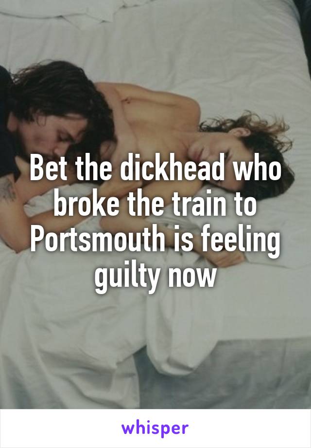 Bet the dickhead who broke the train to Portsmouth is feeling guilty now
