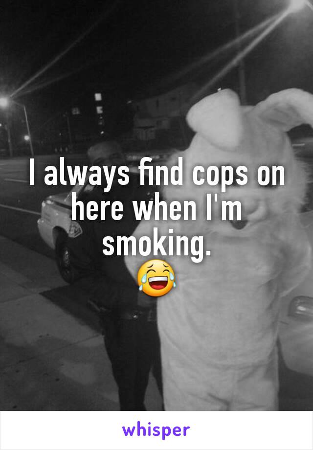 I always find cops on here when I'm smoking.
😂