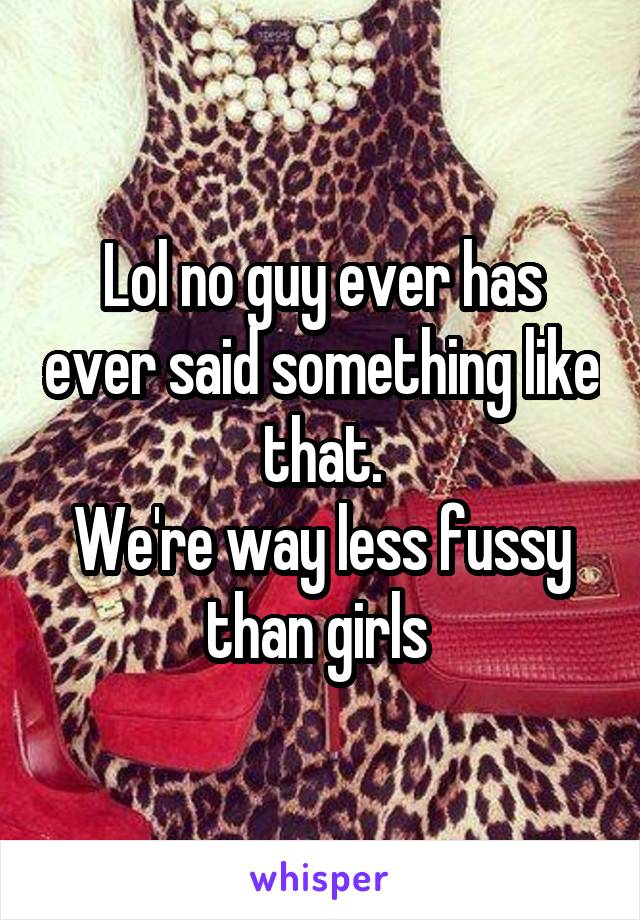 Lol no guy ever has ever said something like that.
We're way less fussy than girls 