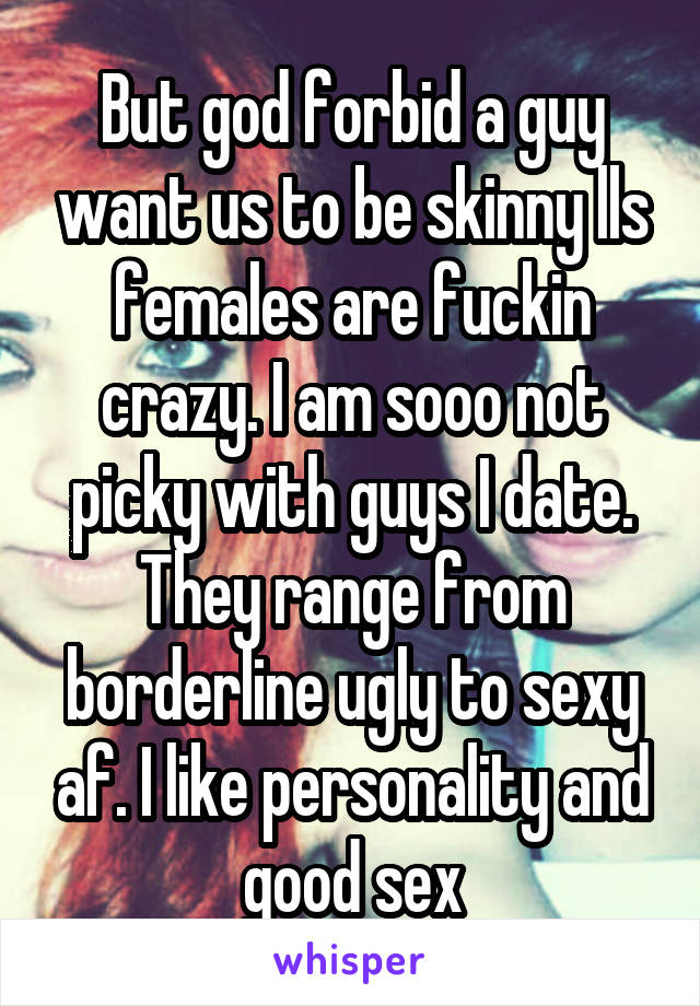 But god forbid a guy want us to be skinny lls females are fuckin crazy. I am sooo not picky with guys I date. They range from borderline ugly to sexy af. I like personality and good sex