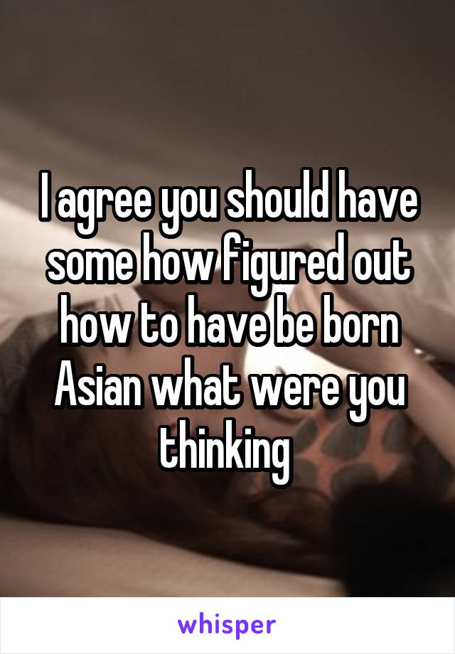 I agree you should have some how figured out how to have be born Asian what were you thinking 