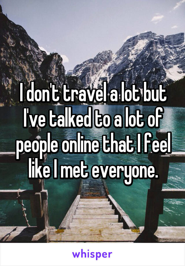 I don't travel a lot but I've talked to a lot of people online that I feel like I met everyone.