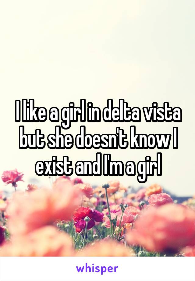 I like a girl in delta vista but she doesn't know I exist and I'm a girl