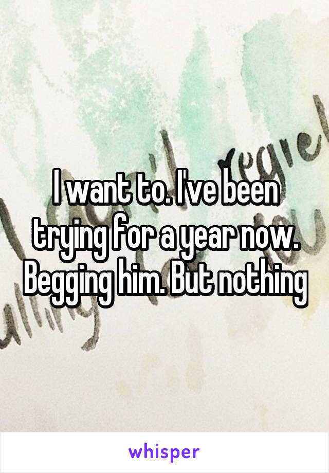 I want to. I've been trying for a year now. Begging him. But nothing