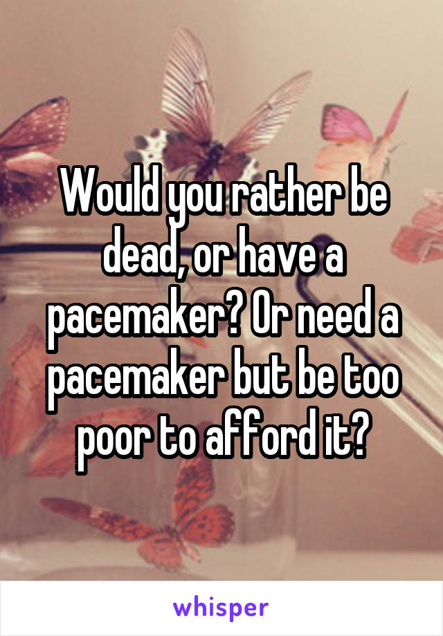 Would you rather be dead, or have a pacemaker? Or need a pacemaker but be too poor to afford it?