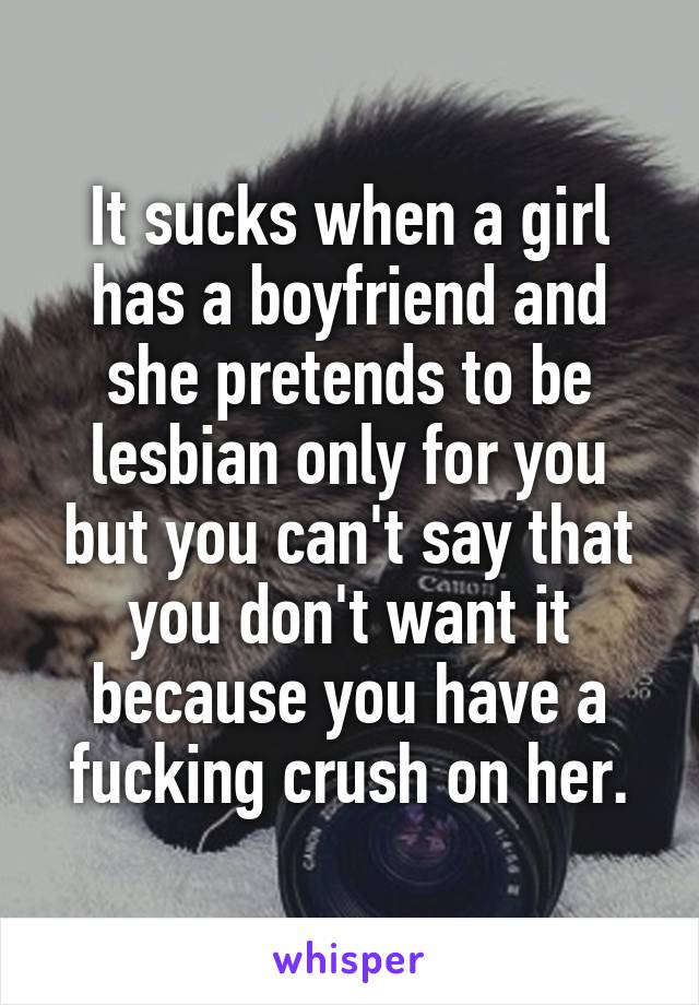 It sucks when a girl has a boyfriend and she pretends to be lesbian only for you but you can't say that you don't want it because you have a fucking crush on her.