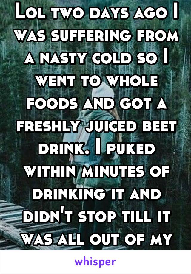 Lol two days ago I was suffering from a nasty cold so I went to whole foods and got a freshly juiced beet drink. I puked within minutes of drinking it and didn't stop till it was all out of my system