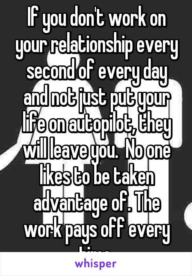 If you don't work on your relationship every second of every day and not just put your life on autopilot, they will leave you.  No one likes to be taken advantage of. The work pays off every time.