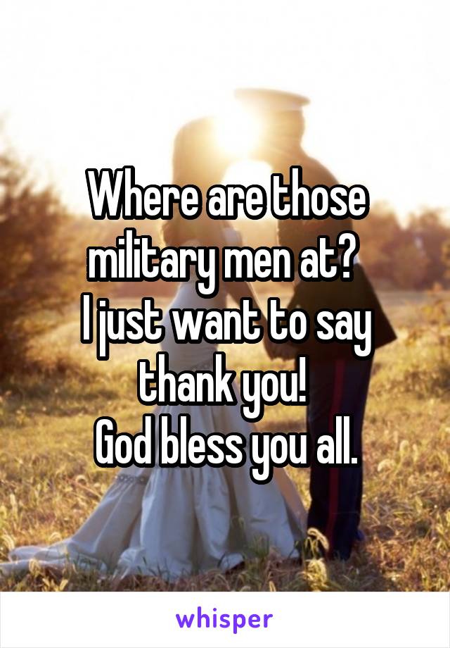 Where are those military men at? 
I just want to say thank you! 
God bless you all.