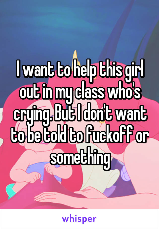 I want to help this girl out in my class who's crying. But I don't want to be told to fuckoff or something